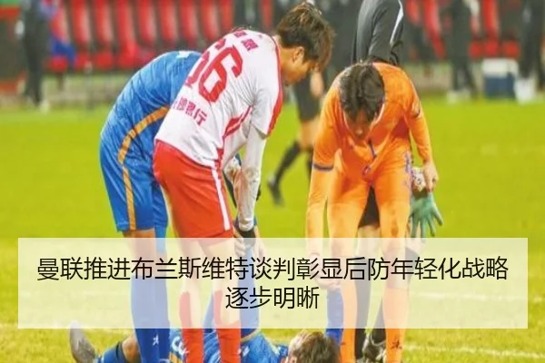 曼联推进布兰斯维特谈判彰显后防年轻化战略逐步明晰