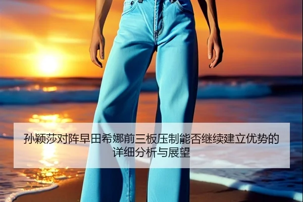 孙颖莎对阵早田希娜前三板压制能否继续建立优势的详细分析与展望