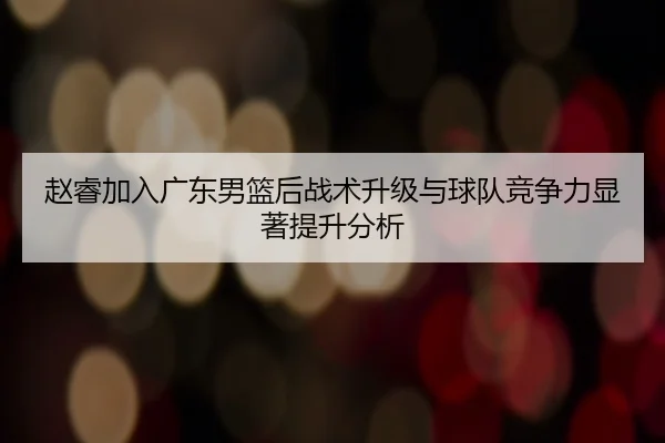 赵睿加入广东男篮后战术升级与球队竞争力显著提升分析