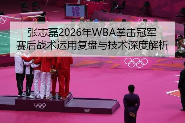 张志磊2026年WBA拳击冠军赛后战术运用复盘与技术深度解析